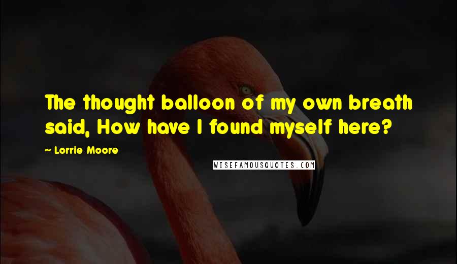 Lorrie Moore Quotes: The thought balloon of my own breath said, How have I found myself here?