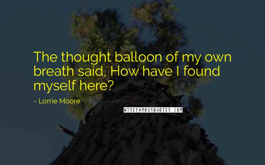 Lorrie Moore Quotes: The thought balloon of my own breath said, How have I found myself here?