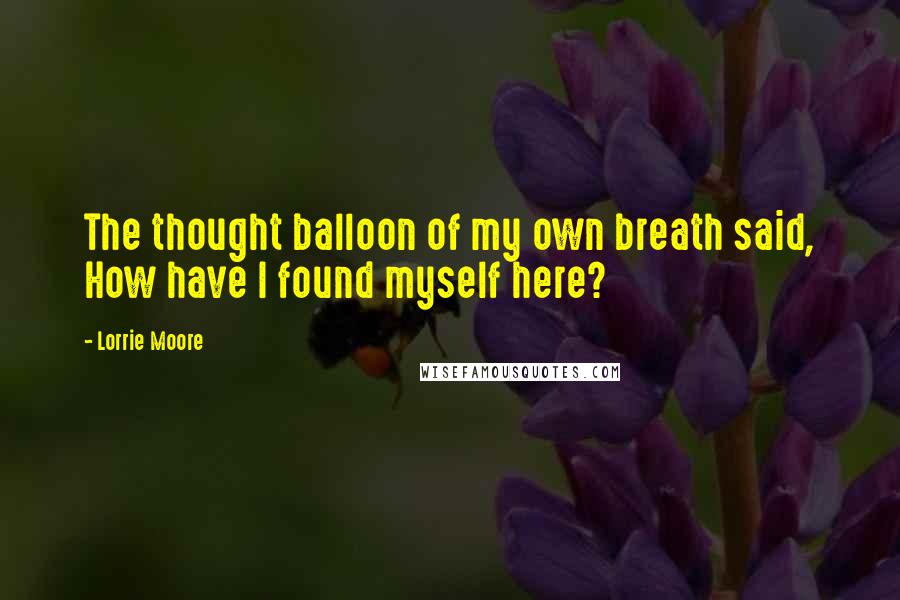 Lorrie Moore Quotes: The thought balloon of my own breath said, How have I found myself here?