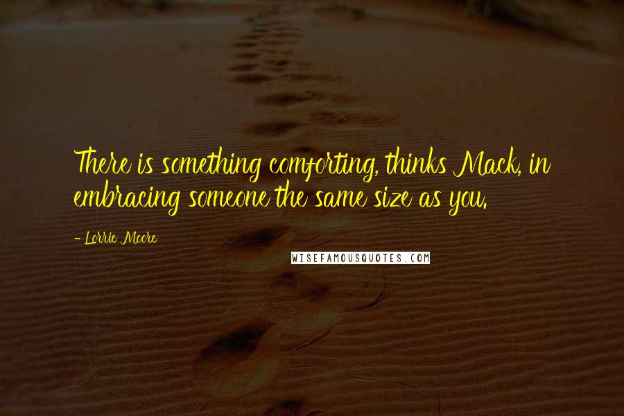 Lorrie Moore Quotes: There is something comforting, thinks Mack, in embracing someone the same size as you.