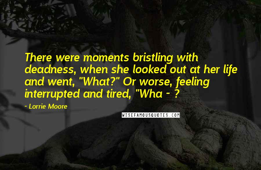 Lorrie Moore Quotes: There were moments bristling with deadness, when she looked out at her life and went, "What?" Or worse, feeling interrupted and tired, "Wha - ?