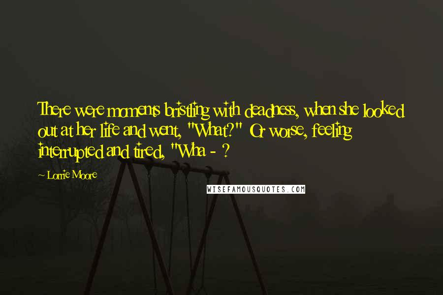 Lorrie Moore Quotes: There were moments bristling with deadness, when she looked out at her life and went, "What?" Or worse, feeling interrupted and tired, "Wha - ?