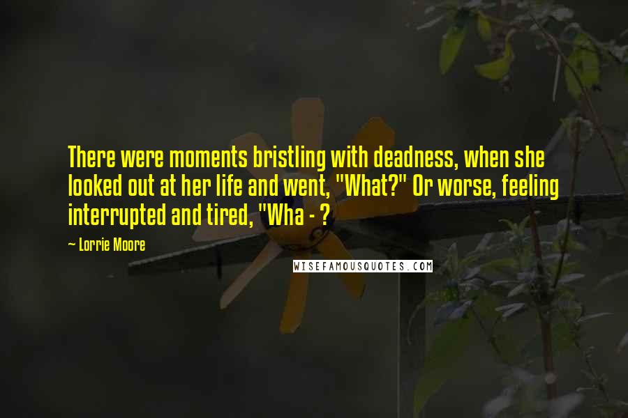 Lorrie Moore Quotes: There were moments bristling with deadness, when she looked out at her life and went, "What?" Or worse, feeling interrupted and tired, "Wha - ?