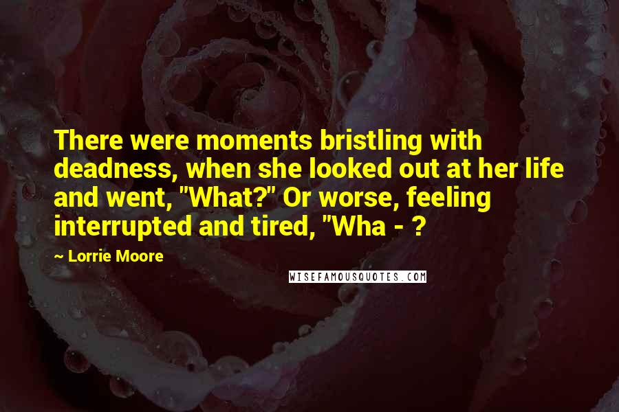 Lorrie Moore Quotes: There were moments bristling with deadness, when she looked out at her life and went, "What?" Or worse, feeling interrupted and tired, "Wha - ?