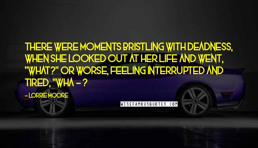 Lorrie Moore Quotes: There were moments bristling with deadness, when she looked out at her life and went, "What?" Or worse, feeling interrupted and tired, "Wha - ?