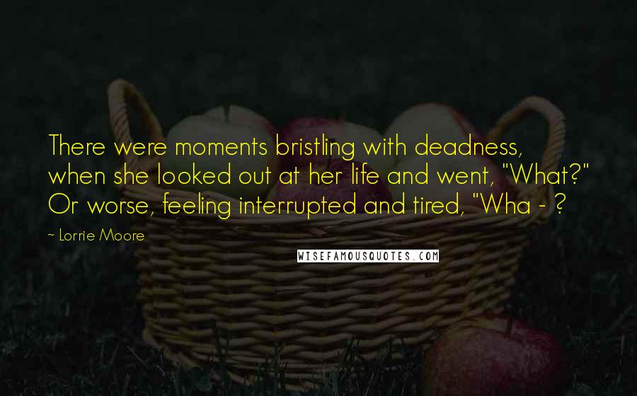 Lorrie Moore Quotes: There were moments bristling with deadness, when she looked out at her life and went, "What?" Or worse, feeling interrupted and tired, "Wha - ?