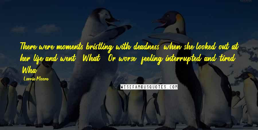 Lorrie Moore Quotes: There were moments bristling with deadness, when she looked out at her life and went, "What?" Or worse, feeling interrupted and tired, "Wha - ?