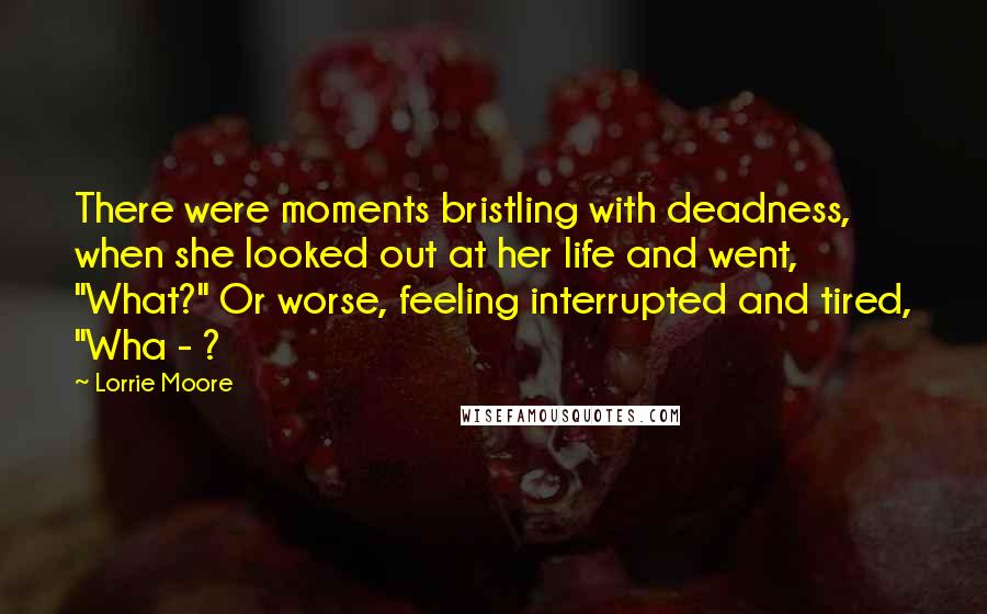 Lorrie Moore Quotes: There were moments bristling with deadness, when she looked out at her life and went, "What?" Or worse, feeling interrupted and tired, "Wha - ?