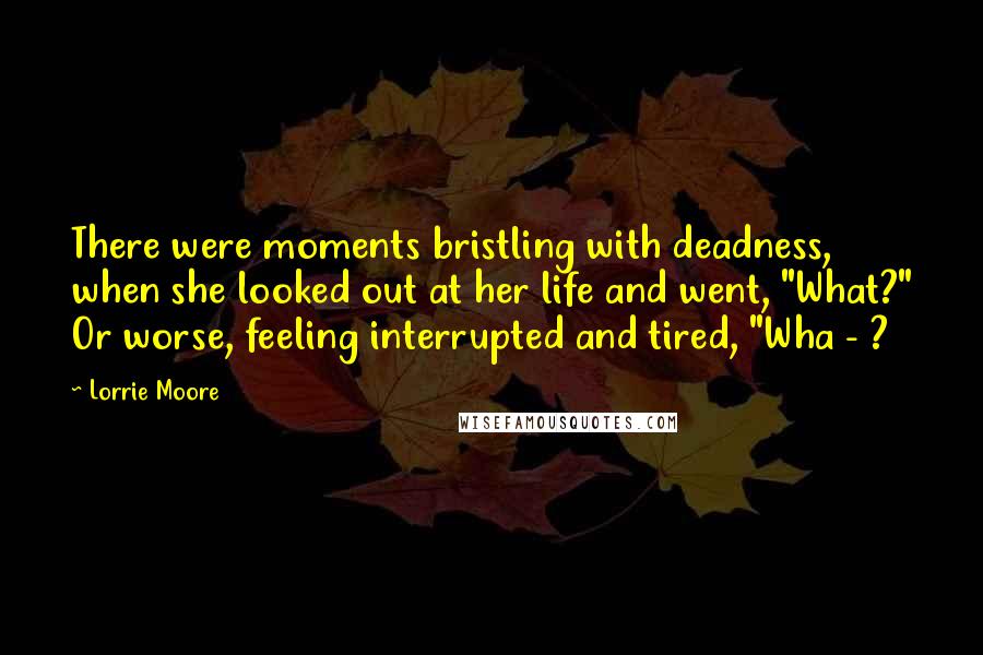 Lorrie Moore Quotes: There were moments bristling with deadness, when she looked out at her life and went, "What?" Or worse, feeling interrupted and tired, "Wha - ?