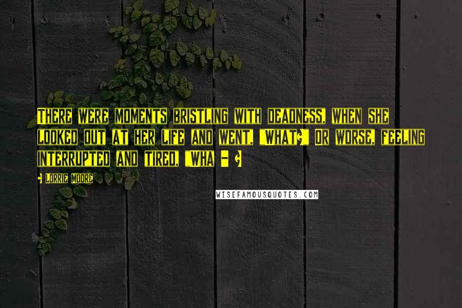 Lorrie Moore Quotes: There were moments bristling with deadness, when she looked out at her life and went, "What?" Or worse, feeling interrupted and tired, "Wha - ?