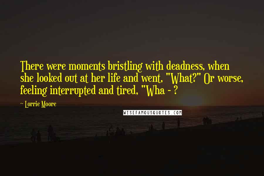 Lorrie Moore Quotes: There were moments bristling with deadness, when she looked out at her life and went, "What?" Or worse, feeling interrupted and tired, "Wha - ?