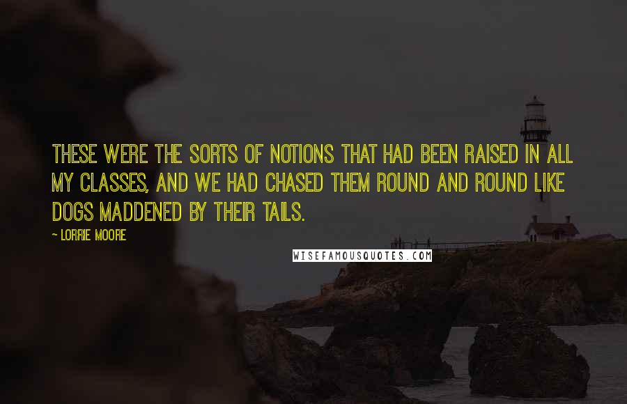 Lorrie Moore Quotes: These were the sorts of notions that had been raised in all my classes, and we had chased them round and round like dogs maddened by their tails.