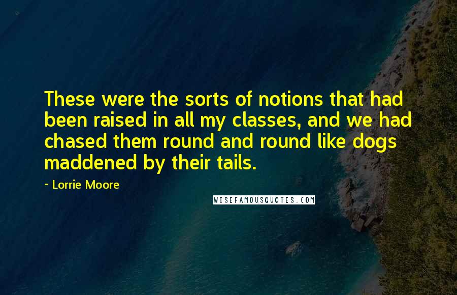 Lorrie Moore Quotes: These were the sorts of notions that had been raised in all my classes, and we had chased them round and round like dogs maddened by their tails.