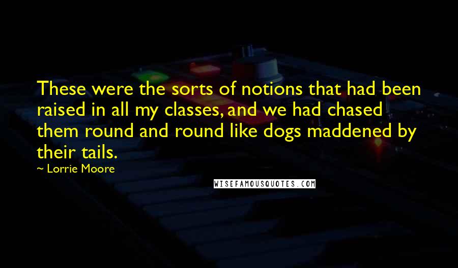 Lorrie Moore Quotes: These were the sorts of notions that had been raised in all my classes, and we had chased them round and round like dogs maddened by their tails.