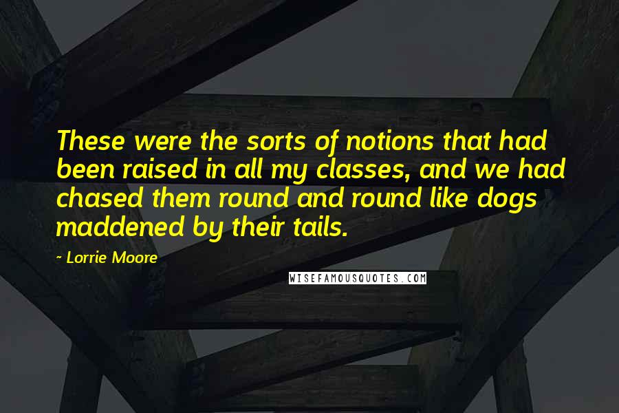 Lorrie Moore Quotes: These were the sorts of notions that had been raised in all my classes, and we had chased them round and round like dogs maddened by their tails.