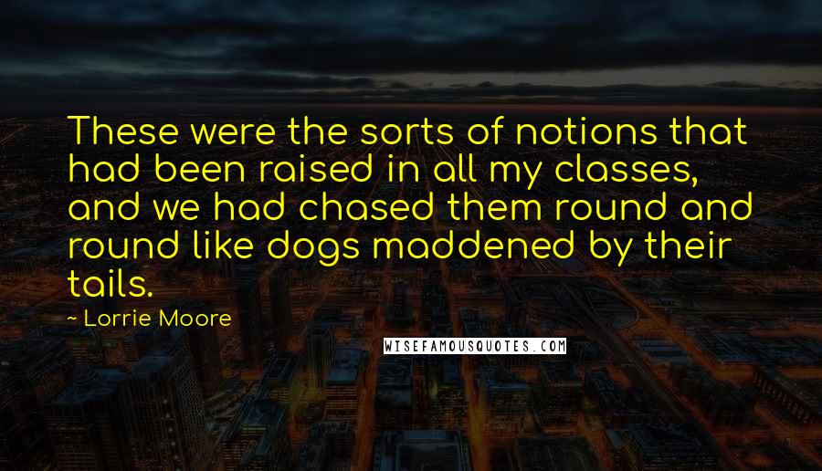 Lorrie Moore Quotes: These were the sorts of notions that had been raised in all my classes, and we had chased them round and round like dogs maddened by their tails.