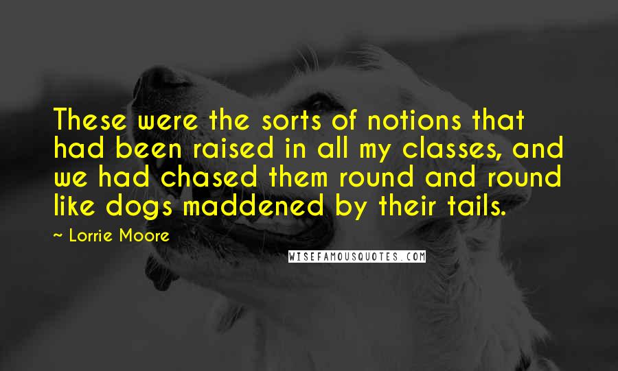 Lorrie Moore Quotes: These were the sorts of notions that had been raised in all my classes, and we had chased them round and round like dogs maddened by their tails.