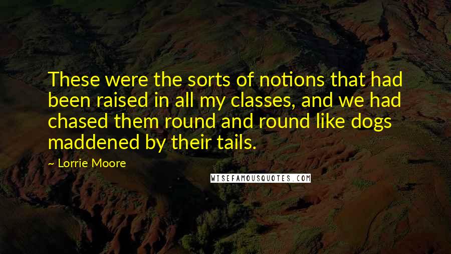 Lorrie Moore Quotes: These were the sorts of notions that had been raised in all my classes, and we had chased them round and round like dogs maddened by their tails.