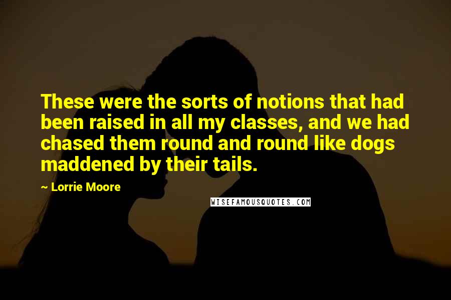 Lorrie Moore Quotes: These were the sorts of notions that had been raised in all my classes, and we had chased them round and round like dogs maddened by their tails.