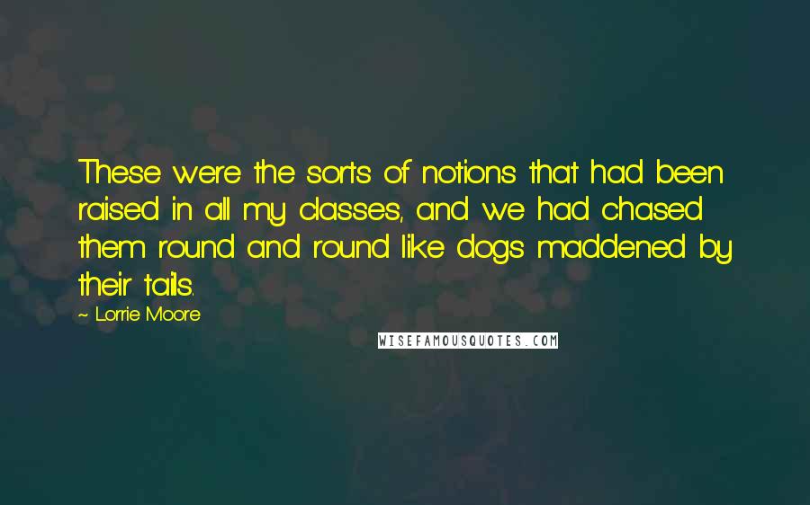 Lorrie Moore Quotes: These were the sorts of notions that had been raised in all my classes, and we had chased them round and round like dogs maddened by their tails.