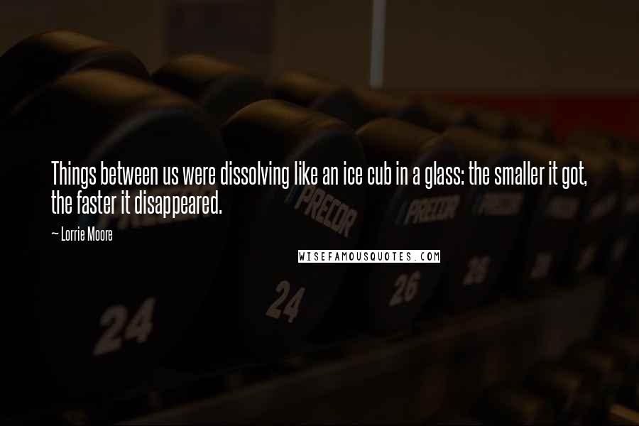 Lorrie Moore Quotes: Things between us were dissolving like an ice cub in a glass: the smaller it got, the faster it disappeared.