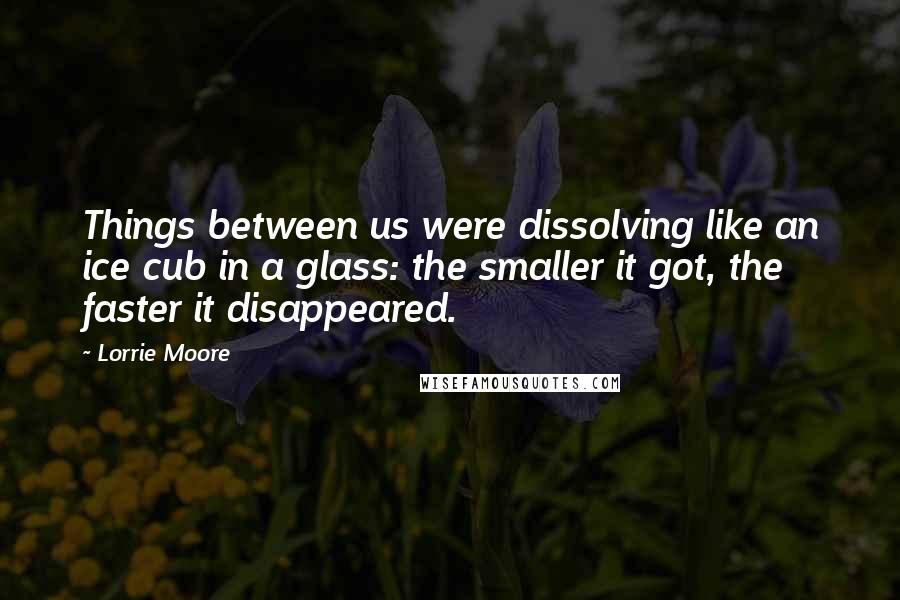 Lorrie Moore Quotes: Things between us were dissolving like an ice cub in a glass: the smaller it got, the faster it disappeared.