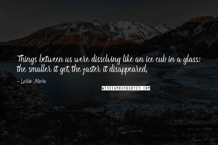 Lorrie Moore Quotes: Things between us were dissolving like an ice cub in a glass: the smaller it got, the faster it disappeared.