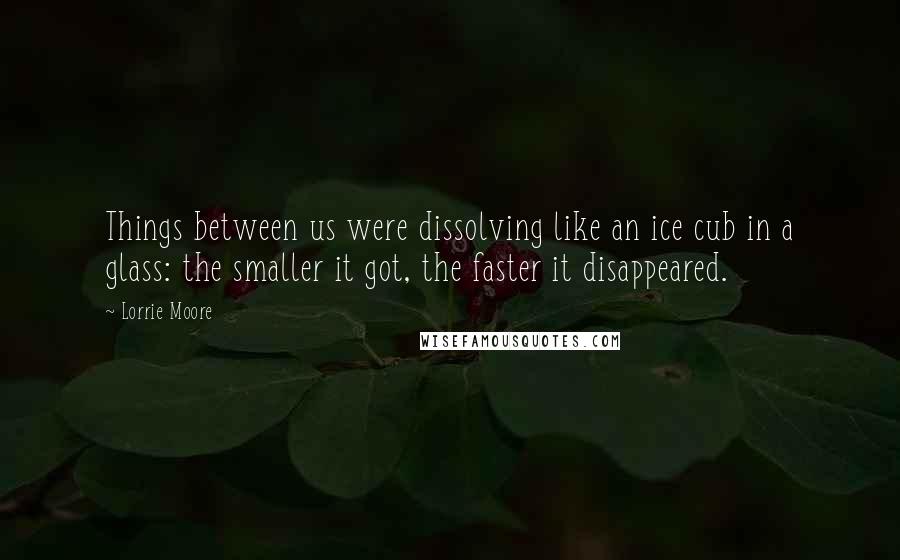 Lorrie Moore Quotes: Things between us were dissolving like an ice cub in a glass: the smaller it got, the faster it disappeared.