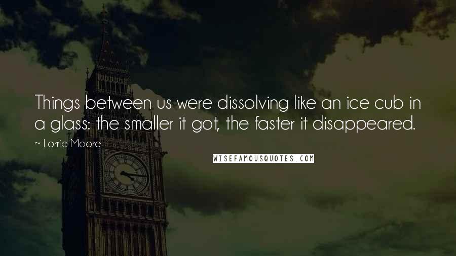 Lorrie Moore Quotes: Things between us were dissolving like an ice cub in a glass: the smaller it got, the faster it disappeared.