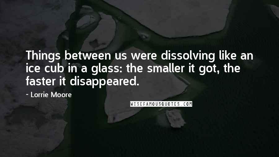 Lorrie Moore Quotes: Things between us were dissolving like an ice cub in a glass: the smaller it got, the faster it disappeared.