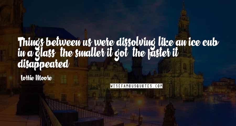 Lorrie Moore Quotes: Things between us were dissolving like an ice cub in a glass: the smaller it got, the faster it disappeared.