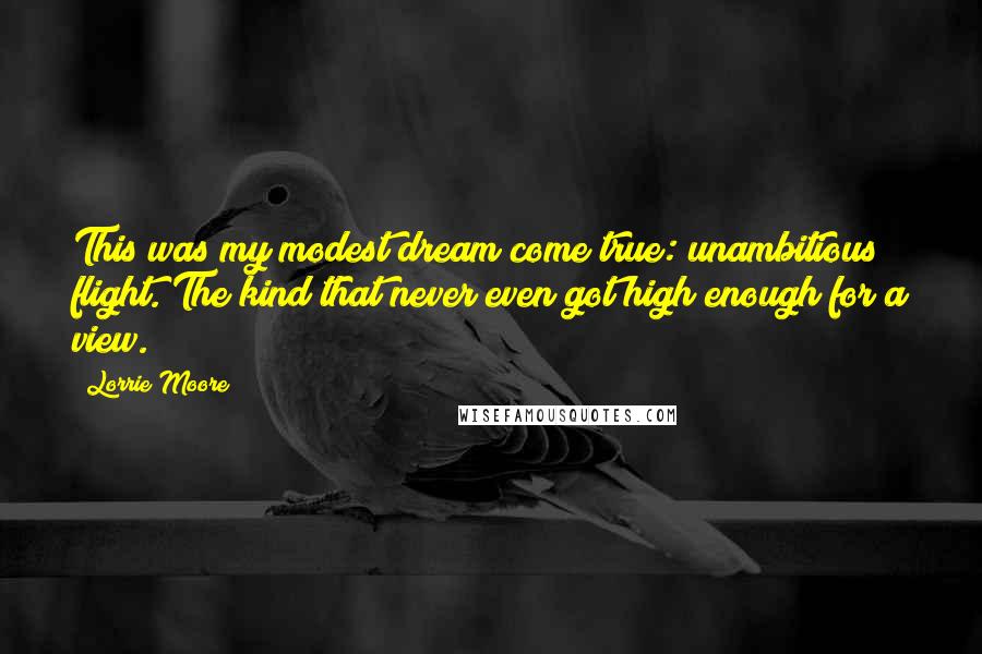 Lorrie Moore Quotes: This was my modest dream come true: unambitious flight. The kind that never even got high enough for a view.