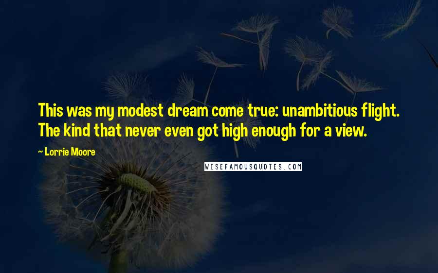 Lorrie Moore Quotes: This was my modest dream come true: unambitious flight. The kind that never even got high enough for a view.