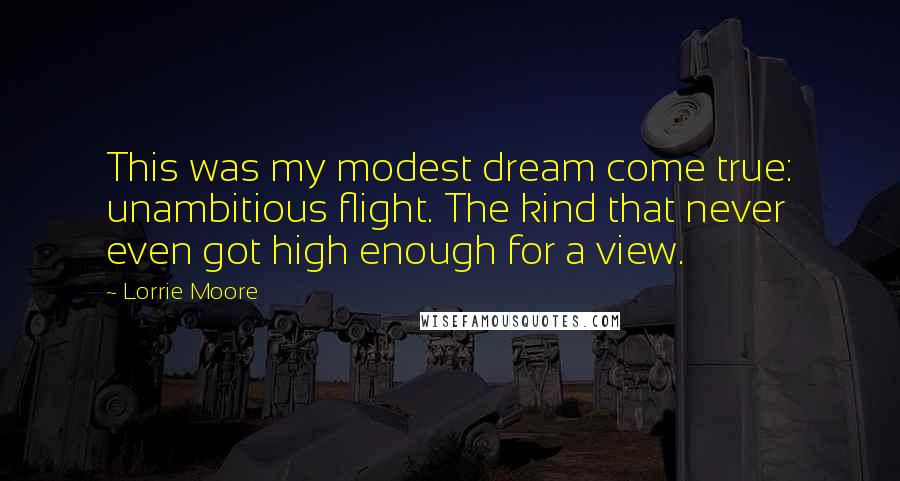Lorrie Moore Quotes: This was my modest dream come true: unambitious flight. The kind that never even got high enough for a view.