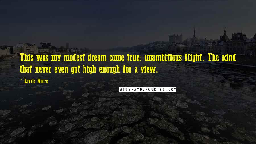 Lorrie Moore Quotes: This was my modest dream come true: unambitious flight. The kind that never even got high enough for a view.