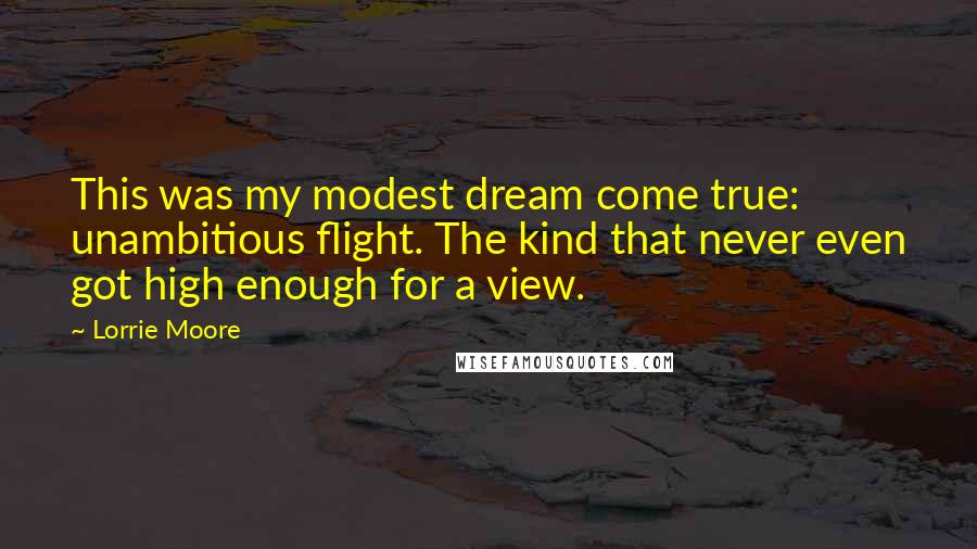 Lorrie Moore Quotes: This was my modest dream come true: unambitious flight. The kind that never even got high enough for a view.