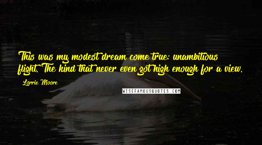 Lorrie Moore Quotes: This was my modest dream come true: unambitious flight. The kind that never even got high enough for a view.