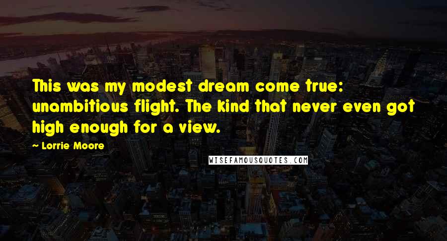 Lorrie Moore Quotes: This was my modest dream come true: unambitious flight. The kind that never even got high enough for a view.