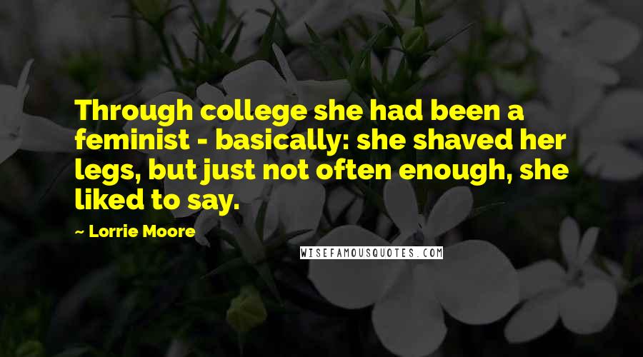 Lorrie Moore Quotes: Through college she had been a feminist - basically: she shaved her legs, but just not often enough, she liked to say.