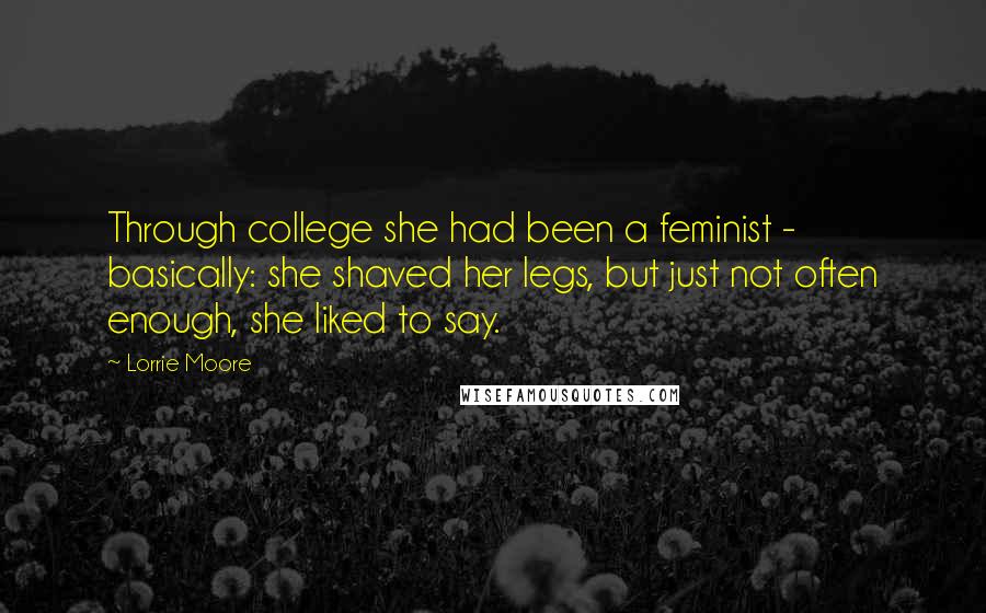 Lorrie Moore Quotes: Through college she had been a feminist - basically: she shaved her legs, but just not often enough, she liked to say.