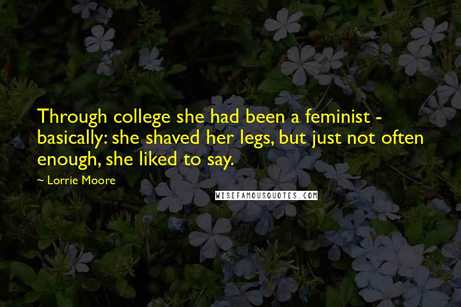Lorrie Moore Quotes: Through college she had been a feminist - basically: she shaved her legs, but just not often enough, she liked to say.