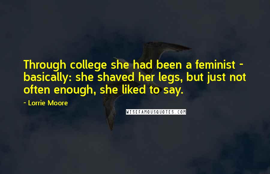Lorrie Moore Quotes: Through college she had been a feminist - basically: she shaved her legs, but just not often enough, she liked to say.