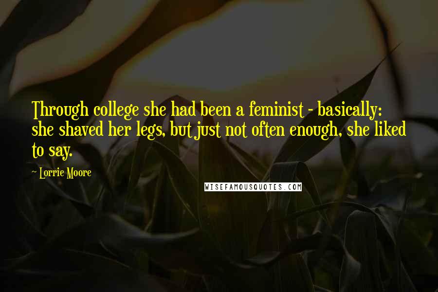 Lorrie Moore Quotes: Through college she had been a feminist - basically: she shaved her legs, but just not often enough, she liked to say.