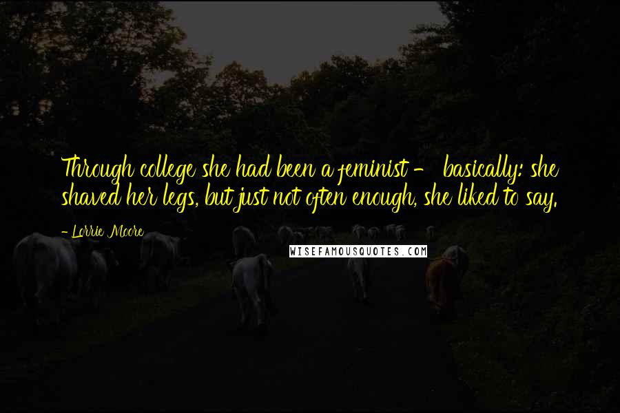 Lorrie Moore Quotes: Through college she had been a feminist - basically: she shaved her legs, but just not often enough, she liked to say.