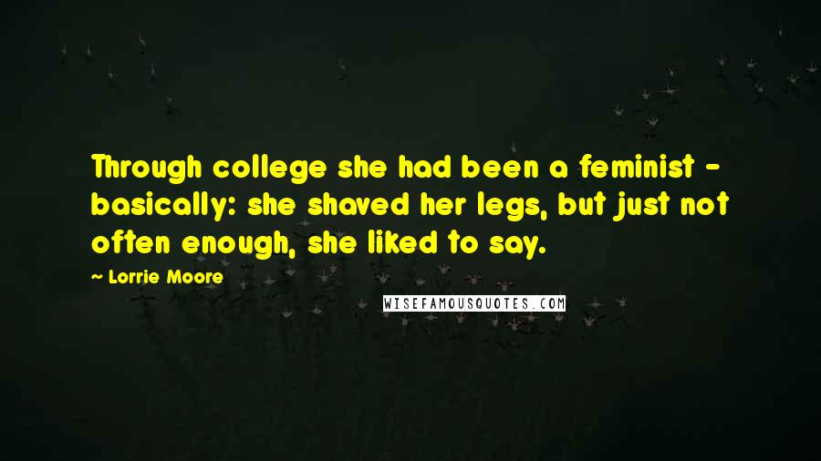 Lorrie Moore Quotes: Through college she had been a feminist - basically: she shaved her legs, but just not often enough, she liked to say.