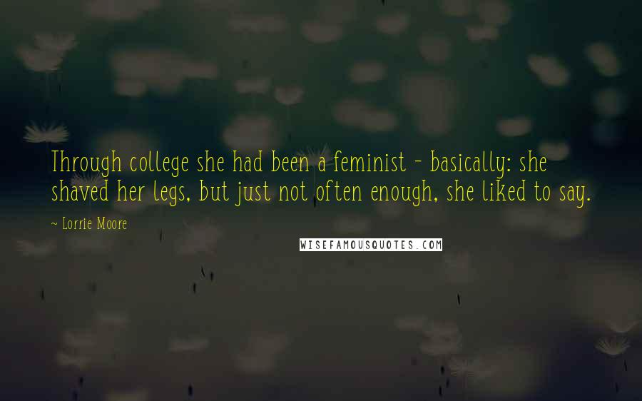Lorrie Moore Quotes: Through college she had been a feminist - basically: she shaved her legs, but just not often enough, she liked to say.