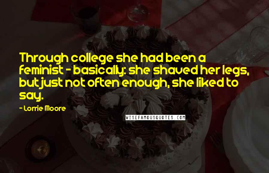 Lorrie Moore Quotes: Through college she had been a feminist - basically: she shaved her legs, but just not often enough, she liked to say.