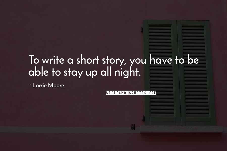 Lorrie Moore Quotes: To write a short story, you have to be able to stay up all night.