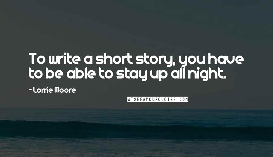Lorrie Moore Quotes: To write a short story, you have to be able to stay up all night.