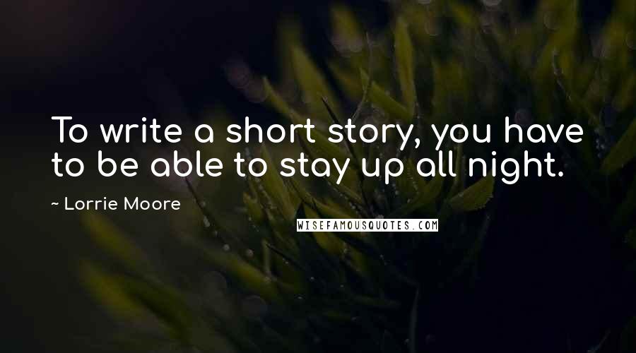 Lorrie Moore Quotes: To write a short story, you have to be able to stay up all night.